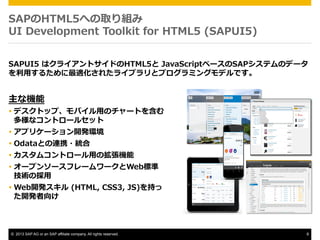 SAPHTML5ؤȡM
UI ?Development ?Toolkit ?for ?HTML5 ?(SAPUI5)
SAPUI5 ?ϥ饤ȥɤHTML5 ?JavaScript٩`SAPƥΥǩ`
?ä뤿m줿饤֥ȥץߥ󥰥ǥǤ

ʙC

??? ǥȥåסХ?äΥ`Ȥ򺬤
ʥȥ`륻å
??? ץꥱ`_kh
??? OdataȤBЯ?y
??? ॳȥ`?äΒC
??? `ץ󥽩`ե``Web˜
gΒ?
??? Web_k ?(HTML, ?CSS3, ?JS)֤
_k ? ?

?? 2013 SAP AG or an SAP affiliate company. All rights reserved.

8

 