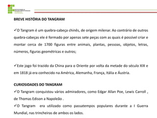 BREVE HISTÓRIA DO TANGRAM 
O Tangram é um quebra-cabeça chinês, de origem milenar. Ao contrário de outros quebra-cabeças ...