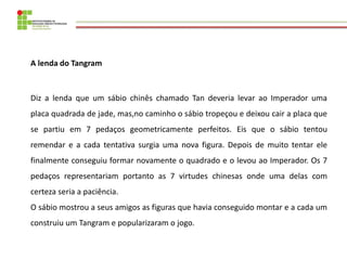 A lenda do Tangram 
Diz a lenda que um sábio chinês chamado Tan deveria levar ao Imperador uma placa quadrada de jade, mas...