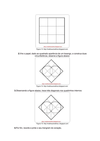 Figura 13: http://matheusmathica.blogspot.com
2.Vire o papel, dado ao quadrado aparência de um losango, e construa duas
circunferência, observe a figura abaixo:
Figura 14: http://matheusmathica.blogspot.com
3.Observando a figura abaixo, trace três diagonais nos quadrinhos internos:
Figura 15: http://matheusmathica. blogspot.com
4.Por fim, recorte e pinte o seu trangram do coração.
 