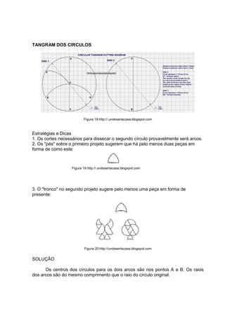 TANGRAM DOS CIRCULOS
Figura 18:http:// undesertacasa.blogspot.com
Estratégias e Dicas
1. Os cortes necessários para dissecar o segundo círculo provavelmente será arcos.
2. Os "pés" sobre o primeiro projeto sugerem que há pelo menos duas peças em
forma de como este:
Figura 19:http:// undesertacasa.blogspot.com
3. O "tronco" no segundo projeto sugere pelo menos uma peça em forma de
presente:
Figura 20:http://undesertacasa.blogspot.com
SOLUÇÃO
Os centros dos círculos para os dois arcos são nos pontos A e B. Os raios
dos arcos são do mesmo comprimento que o raio do círculo original.
 