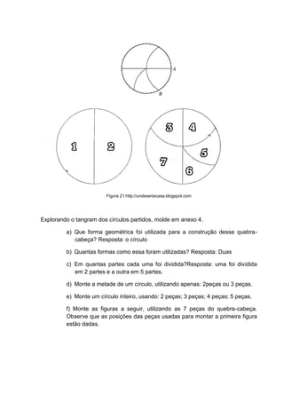 Figura 21:http://undesertacasa.blogspot.com
Explorando o tangram dos círculos partidos, molde em anexo 4.
a) Que forma geométrica foi utilizada para a construção desse quebra-
cabeça? Resposta: o círculo
b) Quantas formas como essa foram utilizadas? Resposta: Duas
c) Em quantas partes cada uma foi dividida?Resposta: uma foi dividida
em 2 partes e a outra em 5 partes.
d) Monte a metade de um círculo, utilizando apenas: 2peças ou 3 peças.
e) Monte um círculo inteiro, usando: 2 peças; 3 peças; 4 peças; 5 peças.
f) Monte as figuras a seguir, utilizando as 7 peças do quebra-cabeça.
Observe que as posições das peças usadas para montar a primeira figura
estão dadas.
 