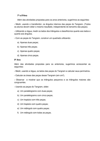 7º e 8ºAno
Além das atividades propostas para os anos anteriores, sugerimos as seguintes:
- Medir, usando o transferidor, os ângulos internos das peças do Tangram. (Todos
os alunos devem obter o mesmo resultado, independente do tamanho das peças).
- Utilizando a régua, medir os lados dos triângulos e classificá-los quanto aos lados e
quanto aos ângulos.
- Com as peças do Tangram, construir um quadrado utilizando:
a) Apenas duas peças;
b) Apenas três peças;
c) Apenas quatro peças;
d) Apenas cinco peças.
9º Ano
Além das atividades propostas para os anteriores, sugerimos acrescentar as
seguintes:
- Medir, usando a régua, os lados das peças do Tangram e calcular seus perímetros.
- Calcular as áreas das peças desse Tangram (em cm²).
- Observar e mostrar que os triângulos pequenos e os triângulos maiores são
congruentes.
- Usando as peças do Tangram, obter:
a) Um paralelogramo com duas peças;
b) Um paralelogramo com cinco peças;
c) Um trapézio com três peças;
d) Um trapézio com quatro peças;
e) Um retângulo com quatro peças;
f) Um retângulo com todas as peças.
 