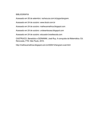BIBLIOGRAFIA
Acessado em 26 de setembro: rachacuca.com.br/jogos/tangram.
Acessado em 24 de outubro: www.ibiubi.com.br
Acessado em 24 de outubro: matheusmathica.blogspot.com
Acessado em 24 de outubro: undesertacasa.blogspot.com
Acessado em 24 de outubro: educador.brasilescola.com
CASTRUCCI, Benedicto e GIONANNI, José Ruy. A conquista da Matemática. Ed.
Renovada, FTD: São Paulo, 2010.
http://matheusmathica.blogspot.com.br/2009/12/tangram-oval.html
 