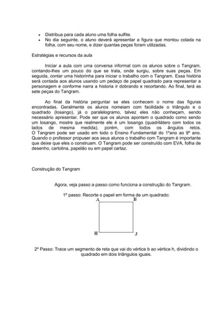  Distribua para cada aluno uma folha sulfite.
 No dia seguinte, o aluno deverá apresentar a figura que montou colada na
folha, com seu nome, e dizer quantas peças foram utilizadas.
Estratégias e recursos da aula
Iniciar a aula com uma conversa informal com os alunos sobre o Tangram,
contando-lhes um pouco do que se trata, onde surgiu, sobre suas peças. Em
seguida, contar uma historinha para iniciar o trabalho com o Tangram. Essa história
será contada aos alunos usando um pedaço de papel quadrado para representar a
personagem e conforme narra a historia ir dobrando e recortando. Ao final, terá as
sete peças do Tangram.
Ao final da história perguntar se eles conhecem o nome das figuras
encontradas. Geralmente os alunos nomeiam com facilidade o triângulo e o
quadrado (losango), já o paralelogramo, talvez eles não conheçam, sendo
necessário apresentar. Pode ser que os alunos apontem o quadrado como sendo
um losango, mostre que realmente ele é um losango (quadrilátero com todos os
lados de mesma medida), porém, com todos os ângulos retos.
O Tangram pode ser usado em todo o Ensino Fundamental do 1ºano ao 9º ano.
Quando o professor propuser aos seus alunos o trabalho com Tangram é importante
que deixe que eles o construam. O Tangram pode ser construído com EVA, folha de
desenho, cartolina, papelão ou em papel cartaz.
Construção do Tangram
Agora, veja passo a passo como funciona a construção do Tangram.
1º passo: Recorte o papel em forma de um quadrado:
2º Passo: Trace um segmento de reta que vai do vértice b ao vértice h, dividindo o
quadrado em dois triângulos iguais.
 