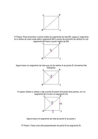 3º Passo: Para encontrar o ponto médio do segmento de reta BH, pegue o segmento
AJ e dobre ao meio onde está o segmento BH o ponto de encontro do vértice A e do
segmento BH será o ponto médio de BH.
Agora trace um segmento de reta que vai do vértice A ao ponto D, formando três
triângulos.
4º passo: Dobre o vértice J até o ponto D assim formando dois pontos, um no
segmento BJ e outro no segmento HJ.
Agora trace um segmento de reta do ponto E ao ponto I.
5º Passo: Trace uma reta perpendicular do ponto D ao segmento EI.
 