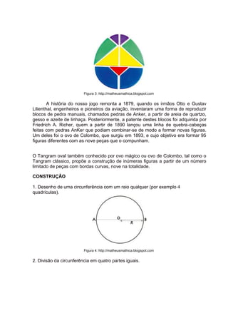 Figura 3: http://matheusmathica.blogspot.com
A história do nosso jogo remonta a 1879, quando os irmãos Otto e Gustav
Lilienthal, engenheiros e pioneiros da aviação, inventaram uma forma de reproduzir
blocos de pedra manuais, chamados pedras de Anker, a partir de areia de quartzo,
gesso e azeite de linhaça. Posteriormente, a patente destes blocos foi adquirida por
Friedrich A. Richer, quem a partir de 1890 lançou uma linha de quebra-cabeças
feitas com pedras AnKer que podiam combinar-se de modo a formar novas figuras.
Um deles foi o ovo de Colombo, que surgiu em 1893, e cujo objetivo era formar 95
figuras diferentes com as nove peças que o compunham.
O Tangram oval também conhecido por ovo mágico ou ovo de Colombo, tal como o
Tangram clássico, propõe a construção de inúmeras figuras a partir de um número
limitado de peças com bordas curvas, nove na totalidade.
CONSTRUÇÃO
1. Desenho de uma circunferência com um raio qualquer (por exemplo 4
quadrículas).
Figura 4: http://matheusmathica.blogspot.com
2. Divisão da circunferência em quatro partes iguais.
 