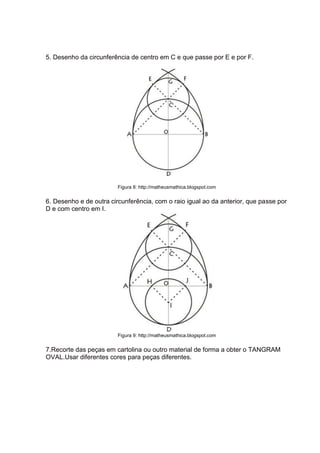5. Desenho da circunferência de centro em C e que passe por E e por F.
Figura 8: http://matheusmathica.blogspot.com
6. Desenho e de outra circunferência, com o raio igual ao da anterior, que passe por
D e com centro em I.
Figura 9: http://matheusmathica.blogspot.com
7.Recorte das peças em cartolina ou outro material de forma a obter o TANGRAM
OVAL.Usar diferentes cores para peças diferentes.
 