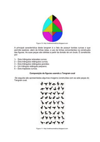 Figura 10: http://matheusmathica.blogspot.com
A principal característica deste tangram é o fato de possuir bordas curvas o que
permite explorar, alem de linhas retas, o uso de linhas concordantes na construção
das figuras. As suas peças são obtidas a partir da divisão de um óvulo. É constituído
por:
1- Dois triângulos isósceles curvos;
2 – Dois triângulos retângulos curvos;
3 – Dois triângulos retângulos grandes;
4 – Um triângulo retângulo pequeno;
5 – Dois trapézios curvos.
Composição de figuras usando o Tangram oval
De seguida são apresentadas algumas imagens construídas com as sete peças do
Tangram oval.
Figura 11: http://matheusmathica.blogspot.com
 