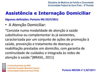 Assistência e Internação Domiciliar 
Algumas definições: Portaria MS 2527/2011 
A Visita Domiciliar do MFC 
Leonardo Cançado Monteiro Savassi 
Universidade Federal de Ouro Preto 
Disciplina de Medicina de Família e Comunidade 
Universidade Federal de Ouro Preto – 9º Período 
• A Atenção Domiciliar: 
“Consiste numa modalidade de atenção à saúde 
substitutiva ou complementar às já existentes, 
caracterizada por um conjunto de ações de promoção à 
saúde, prevenção e tratamento de doenças e 
reabilitação prestadas em domicílio, com garantia de 
continuidade de cuidados e integrada às redes de 
atenção à saúde.”(BRASIL, 2011) 
Portaria MS/GM nº 2.527/2011 
 