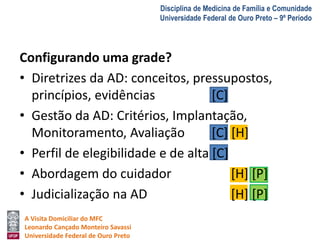 A Visita Domiciliar do MFC 
Leonardo Cançado Monteiro Savassi 
Universidade Federal de Ouro Preto 
Disciplina de Medicina de Família e Comunidade 
Universidade Federal de Ouro Preto – 9º Período 
Configurando uma grade? 
• Diretrizes da AD: conceitos, pressupostos, 
princípios, evidências [C] 
• Gestão da AD: Critérios, Implantação, 
Monitoramento, Avaliação [C] [H] 
• Perfil de elegibilidade e de alta [C] 
• Abordagem do cuidador [H] [P] 
• Judicialização na AD [H] [P] 
 