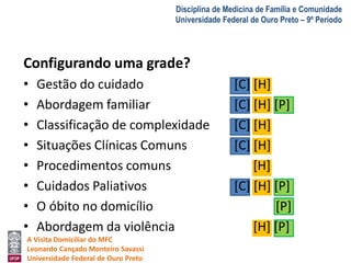 A Visita Domiciliar do MFC 
Leonardo Cançado Monteiro Savassi 
Universidade Federal de Ouro Preto 
Disciplina de Medicina de Família e Comunidade 
Universidade Federal de Ouro Preto – 9º Período 
Configurando uma grade? 
• Gestão do cuidado [C] [H] 
• Abordagem familiar [C] [H] [P] 
• Classificação de complexidade [C] [H] 
• Situações Clínicas Comuns [C] [H] 
• Procedimentos comuns [H] 
• Cuidados Paliativos [C] [H] [P] 
• O óbito no domicílio [P] 
• Abordagem da violência [H] [P] 
 