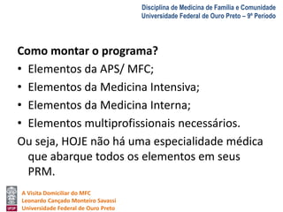 A Visita Domiciliar do MFC 
Leonardo Cançado Monteiro Savassi 
Universidade Federal de Ouro Preto 
Disciplina de Medicina de Família e Comunidade 
Universidade Federal de Ouro Preto – 9º Período 
Como montar o programa? 
• Elementos da APS/ MFC; 
• Elementos da Medicina Intensiva; 
• Elementos da Medicina Interna; 
• Elementos multiprofissionais necessários. 
Ou seja, HOJE não há uma especialidade médica 
que abarque todos os elementos em seus 
PRM. 
 