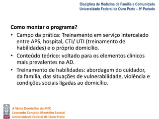 A Visita Domiciliar do MFC 
Leonardo Cançado Monteiro Savassi 
Universidade Federal de Ouro Preto 
Disciplina de Medicina de Família e Comunidade 
Universidade Federal de Ouro Preto – 9º Período 
Como montar o programa? 
• Campo da prática: Treinamento em serviço intercalado 
entre APS, hospital, CTI/ UTI (treinamento de 
habilidades) e o próprio domicílio. 
• Conteúdo teórico: voltado para os elementos clínicos 
mais prevalentes na AD. 
• Treinamento de habilidades: abordagem do cuidador, 
da família, das situações de vulnerabilidade, violência e 
condições sociais ligadas ao domicílio. 
 