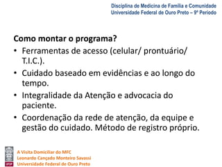 A Visita Domiciliar do MFC 
Leonardo Cançado Monteiro Savassi 
Universidade Federal de Ouro Preto 
Disciplina de Medicina de Família e Comunidade 
Universidade Federal de Ouro Preto – 9º Período 
Como montar o programa? 
• Ferramentas de acesso (celular/ prontuário/ 
T.I.C.). 
• Cuidado baseado em evidências e ao longo do 
tempo. 
• Integralidade da Atenção e advocacia do 
paciente. 
• Coordenação da rede de atenção, da equipe e 
gestão do cuidado. Método de registro próprio. 
 