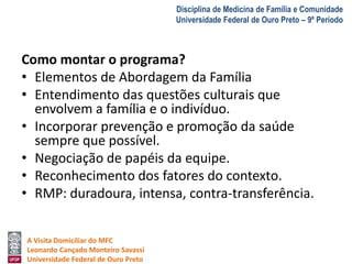 A Visita Domiciliar do MFC 
Leonardo Cançado Monteiro Savassi 
Universidade Federal de Ouro Preto 
Disciplina de Medicina de Família e Comunidade 
Universidade Federal de Ouro Preto – 9º Período 
Como montar o programa? 
• Elementos de Abordagem da Família 
• Entendimento das questões culturais que 
envolvem a família e o indivíduo. 
• Incorporar prevenção e promoção da saúde 
sempre que possível. 
• Negociação de papéis da equipe. 
• Reconhecimento dos fatores do contexto. 
• RMP: duradoura, intensa, contra-transferência. 
 