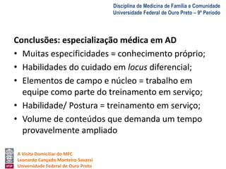 A Visita Domiciliar do MFC 
Leonardo Cançado Monteiro Savassi 
Universidade Federal de Ouro Preto 
Disciplina de Medicina de Família e Comunidade 
Universidade Federal de Ouro Preto – 9º Período 
Conclusões: especialização médica em AD 
• Muitas especificidades = conhecimento próprio; 
• Habilidades do cuidado em locus diferencial; 
• Elementos de campo e núcleo = trabalho em 
equipe como parte do treinamento em serviço; 
• Habilidade/ Postura = treinamento em serviço; 
• Volume de conteúdos que demanda um tempo 
provavelmente ampliado 
 