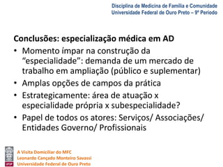 A Visita Domiciliar do MFC 
Leonardo Cançado Monteiro Savassi 
Universidade Federal de Ouro Preto 
Disciplina de Medicina de Família e Comunidade 
Universidade Federal de Ouro Preto – 9º Período 
Conclusões: especialização médica em AD 
• Momento ímpar na construção da 
“especialidade”: demanda de um mercado de 
trabalho em ampliação (público e suplementar) 
• Amplas opções de campos da prática 
• Estrategicamente: área de atuação x 
especialidade própria x subespecialidade? 
• Papel de todos os atores: Serviços/ Associações/ 
Entidades Governo/ Profissionais 
 