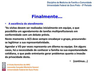 A Visita Domiciliar do MFC 
Leonardo Cançado Monteiro Savassi 
Universidade Federal de Ouro Preto 
Disciplina de Medicina de Família e Comunidade 
Universidade Federal de Ouro Preto – 9º Período 
• A excelência do atendimento 
“As visitas devem ser realizadas inicialmente em equipe, o que 
possibilita um agendamento de tarefas multiprofissionais em 
conformidade com um debate prévio. 
Neste momento o ACS deve sempre encabeçar o grupo, procurando-se 
legitimar a sua representatividade. 
Agendar a VD por vezes representa um dilema na equipe. Em alguns 
casos, há a necessidade de conhecer a família na sua espontaneidade 
cotidiana, o que pode entretanto gerar problemas quanto a invasão 
da privacidade desta. 
• (continua...) 
Finalmente... 
 