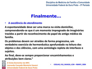 Finalmente... 
A Visita Domiciliar do MFC 
Leonardo Cançado Monteiro Savassi 
Universidade Federal de Ouro Preto 
Disciplina de Medicina de Família e Comunidade 
Universidade Federal de Ouro Preto – 9º Período 
• A excelência do atendimento 
A espontaneidade deve ser uma marca na visita domiciliar, 
compreendendo-se que é um momento impregnado de imaginários 
trazidos a partir do reconhecimento do papel do antigo médico da 
família. 
Os problemas devem ser atraídos de forma progressiva, um 
verdadeiro exercício de hermenêutica aprofundado na leitura dos 
objetos e dos silêncios, com uma semiologia repleta de interfaces e 
sujeitos. 
Ao final, deve-se sempre proporcionar encaminhamentos e 
atribuições bem claros.” 
• COELHO, FLG, SAVASSI, LCM – RBMFC, 2004 
 