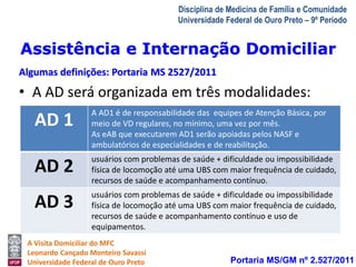Assistência e Internação Domiciliar 
Algumas definições: Portaria MS 2527/2011 
AD 1 A AD1 é de responsabilidade das equipes de Atenção Básica, por 
meio de VD regulares, no mínimo, uma vez por mês. 
As eAB que executarem AD1 serão apoiadas pelos NASF e 
ambulatórios de especialidades e de reabilitação. 
AD 2 usuários com problemas de saúde + dificuldade ou impossibilidade 
física de locomoção até uma UBS com maior frequência de cuidado, 
recursos de saúde e acompanhamento contínuo. 
AD 3 usuários com problemas de saúde + dificuldade ou impossibilidade 
física de locomoção até uma UBS com maior frequência de cuidado, 
recursos de saúde e acompanhamento contínuo e uso de 
equipamentos. 
A Visita Domiciliar do MFC 
Leonardo Cançado Monteiro Savassi 
Universidade Federal de Ouro Preto 
Disciplina de Medicina de Família e Comunidade 
Universidade Federal de Ouro Preto – 9º Período 
• A AD será organizada em três modalidades: 
Portaria MS/GM nº 2.527/2011 
 