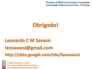 A Visita Domiciliar do MFC 
Leonardo Cançado Monteiro Savassi 
Universidade Federal de Ouro Preto 
Disciplina de Medicina de Família e Comunidade 
Universidade Federal de Ouro Preto – 9º Período 
Obrigado! 
Leonardo C M Savassi 
leosavassi@gmail.com 
http://sites.google.com/site/leosavassi 
