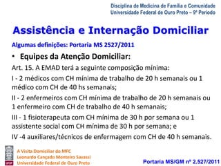 Assistência e Internação Domiciliar 
Algumas definições: Portaria MS 2527/2011 
A Visita Domiciliar do MFC 
Leonardo Cançado Monteiro Savassi 
Universidade Federal de Ouro Preto 
Disciplina de Medicina de Família e Comunidade 
Universidade Federal de Ouro Preto – 9º Período 
• Equipes da Atenção Domiciliar: 
Art. 15. A EMAD terá a seguinte composição mínima: 
I - 2 médicos com CH mínima de trabalho de 20 h semanais ou 1 
médico com CH de 40 hs semanais; 
II - 2 enfermeiros com CH mínima de trabalho de 20 h semanais ou 
1 enfermeiro com CH de trabalho de 40 h semanais; 
III - 1 fisioterapeuta com CH mínima de 30 h por semana ou 1 
assistente social com CH mínima de 30 h por semana; e 
IV -4 auxiliares/técnicos de enfermagem com CH de 40 h semanais. 
Portaria MS/GM nº 2.527/2011 
 