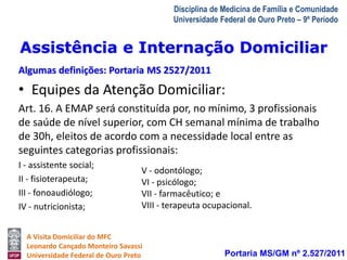 Assistência e Internação Domiciliar 
Algumas definições: Portaria MS 2527/2011 
V - odontólogo; 
VI - psicólogo; 
VII - farmacêutico; e 
VIII - terapeuta ocupacional. 
A Visita Domiciliar do MFC 
Leonardo Cançado Monteiro Savassi 
Universidade Federal de Ouro Preto 
Disciplina de Medicina de Família e Comunidade 
Universidade Federal de Ouro Preto – 9º Período 
• Equipes da Atenção Domiciliar: 
Art. 16. A EMAP será constituída por, no mínimo, 3 profissionais 
de saúde de nível superior, com CH semanal mínima de trabalho 
de 30h, eleitos de acordo com a necessidade local entre as 
seguintes categorias profissionais: 
I - assistente social; 
II - fisioterapeuta; 
III - fonoaudiólogo; 
IV - nutricionista; 
Portaria MS/GM nº 2.527/2011 
 