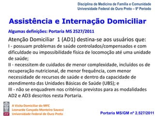 Assistência e Internação Domiciliar 
Algumas definições: Portaria MS 2527/2011 
A Visita Domiciliar do MFC 
Leonardo Cançado Monteiro Savassi 
Universidade Federal de Ouro Preto 
Disciplina de Medicina de Família e Comunidade 
Universidade Federal de Ouro Preto – 9º Período 
Atenção Domiciliar 1 (AD1) destina-se aos usuários que: 
I - possuam problemas de saúde controlados/compensados e com 
dificuldade ou impossibilidade física de locomoção até uma unidade 
de saúde; 
II - necessitem de cuidados de menor complexidade, incluídos os de 
recuperação nutricional, de menor frequência, com menor 
necessidade de recursos de saúde e dentro da capacidade de 
atendimento das Unidades Básicas de Saúde (UBS); e 
III - não se enquadrem nos critérios previstos para as modalidades 
AD2 e AD3 descritos nesta Portaria. 
Portaria MS/GM nº 2.527/2011 
 