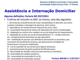 Assistência e Internação Domiciliar 
Algumas definições: Portaria MS 2527/2011 
• Critérios de inclusão na AD2: ao menos, uma das seguintes: 
I - demanda por procedimentos de maior complexidade no domicílio, tais como: 
curativos complexos e drenagem de abscesso, entre outros; 
II - dependência de monitoramento frequente de sinais vitais; 
III - necessidade frequente de exames de laboratório de menor complexidade; 
IV - adaptação do usuário e/ou cuidador ao uso do dispositivo de traqueostomia; 
V - adaptação do usuário ao uso de órteses/próteses/ VI – sondas/ ostomias; 
VII - acompanhamento domiciliar em pós-operatório; 
VIII - reabilitação de pessoas com deficiência permanente ou transitória, que 
necessitem de atendimento contínuo, até apresentarem condições de 
frequentarem serviços de reabilitação; 
IX - uso de aspirador de vias aéreas para higiene brônquica; 
X - acompanhamento de ganho ponderal de RN baixo peso; 
XI - Necessidade de atenção nutricional permanente ou transitória; 
XII- necessidade de cuidados paliativos; 
XIII - necessidade de medicação EV ou SC; 
XIV- necessidade de fisioterapia semanal. 
A Visita Domiciliar do MFC 
Leonardo Cançado Monteiro Savassi 
Universidade Federal de Ouro Preto 
Disciplina de Medicina de Família e Comunidade 
Universidade Federal de Ouro Preto – 9º Período 
Portaria MS/GM nº 2.527/2011 
 