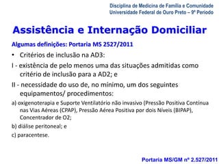 Assistência e Internação Domiciliar 
Algumas definições: Portaria MS 2527/2011 
• Critérios de inclusão na AD3: 
I - existência de pelo menos uma das situações admitidas como 
A Visita Domiciliar do MFC 
Leonardo Cançado Monteiro Savassi 
Universidade Federal de Ouro Preto 
Disciplina de Medicina de Família e Comunidade 
Universidade Federal de Ouro Preto – 9º Período 
Portaria MS/GM nº 2.527/2011 
critério de inclusão para a AD2; e 
II - necessidade do uso de, no mínimo, um dos seguintes 
equipamentos/ procedimentos: 
a) oxigenoterapia e Suporte Ventilatório não invasivo (Pressão Positiva Contínua 
nas Vias Aéreas (CPAP), Pressão Aérea Positiva por dois Níveis (BIPAP), 
Concentrador de O2; 
b) diálise peritoneal; e 
c) paracentese. 
 