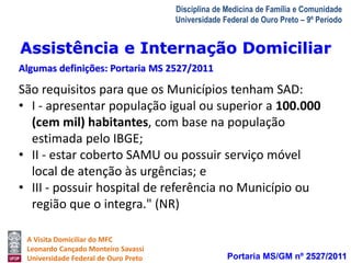 Assistência e Internação Domiciliar 
Algumas definições: Portaria MS 2527/2011 
A Visita Domiciliar do MFC 
Leonardo Cançado Monteiro Savassi 
Universidade Federal de Ouro Preto 
Disciplina de Medicina de Família e Comunidade 
Universidade Federal de Ouro Preto – 9º Período 
São requisitos para que os Municípios tenham SAD: 
• I - apresentar população igual ou superior a 100.000 
(cem mil) habitantes, com base na população 
estimada pelo IBGE; 
• II - estar coberto SAMU ou possuir serviço móvel 
local de atenção às urgências; e 
• III - possuir hospital de referência no Município ou 
região que o integra." (NR) 
Portaria MS/GM nº 2527/2011 
 