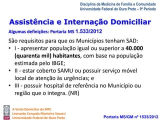 Assistência e Internação Domiciliar 
Algumas definições: Portaria MS 1.533/2012 
A Visita Domiciliar do MFC 
Leonardo Cançado Monteiro Savassi 
Universidade Federal de Ouro Preto 
Disciplina de Medicina de Família e Comunidade 
Universidade Federal de Ouro Preto – 9º Período 
São requisitos para que os Municípios tenham SAD: 
• I - apresentar população igual ou superior a 40.000 
(quarenta mil) habitantes, com base na população 
estimada pelo IBGE; 
• II - estar coberto SAMU ou possuir serviço móvel 
local de atenção às urgências; e 
• III - possuir hospital de referência no Município ou 
região que o integra. (NR) 
Portaria MS/GM nº 1533/2012 
 