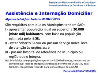 Assistência e Internação Domiciliar 
Algumas definições: Portaria MS 963/2013 
A Visita Domiciliar do MFC 
Leonardo Cançado Monteiro Savassi 
Universidade Federal de Ouro Preto 
Disciplina de Medicina de Família e Comunidade 
Universidade Federal de Ouro Preto – 9º Período 
São requisitos para que os Municípios tenham SAD: 
I - apresentar população igual ou superior a 20.000 
(vinte mil) habitantes, com base na população 
estimada pelo IBGE; 
II - estar coberto SAMU ou possuir serviço móvel local 
de atenção às urgências; e 
III - possuir hospital de referência no Município ou 
região que o integra. 
Nos Municípios com população superior a 40.000 habitantes, a cobertura por 
serviço móvel local de atenção às urgências diferente do SAMU 192 será, 
também, considerada requisito para a implantação de um SAD. 
Portaria MS/GM nº 963/2013 
 