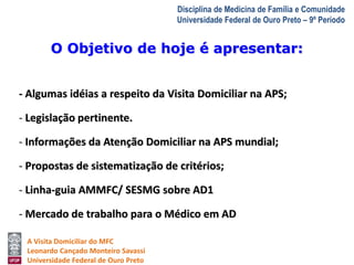O Objetivo de hoje é apresentar: 
A Visita Domiciliar do MFC 
Leonardo Cançado Monteiro Savassi 
Universidade Federal de Ouro Preto 
Disciplina de Medicina de Família e Comunidade 
Universidade Federal de Ouro Preto – 9º Período 
- Algumas idéias a respeito da Visita Domiciliar na APS; 
- Legislação pertinente. 
- Informações da Atenção Domiciliar na APS mundial; 
- Propostas de sistematização de critérios; 
- Linha-guia AMMFC/ SESMG sobre AD1 
- Mercado de trabalho para o Médico em AD 
 