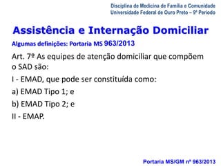 Assistência e Internação Domiciliar 
Algumas definições: Portaria MS 963/2013 
A Visita Domiciliar do MFC 
Leonardo Cançado Monteiro Savassi 
Universidade Federal de Ouro Preto 
Disciplina de Medicina de Família e Comunidade 
Universidade Federal de Ouro Preto – 9º Período 
Art. 7º As equipes de atenção domiciliar que compõem 
o SAD são: 
I - EMAD, que pode ser constituída como: 
a) EMAD Tipo 1; e 
b) EMAD Tipo 2; e 
II - EMAP. 
Portaria MS/GM nº 963/2013 
 