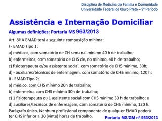 Assistência e Internação Domiciliar 
Algumas definições: Portaria MS 963/2013 
A Visita Domiciliar do MFC 
Leonardo Cançado Monteiro Savassi 
Universidade Federal de Ouro Preto 
Disciplina de Medicina de Família e Comunidade 
Universidade Federal de Ouro Preto – 9º Período 
Art. 8º A EMAD terá a seguinte composição mínima: 
I - EMAD Tipo 1: 
a) médicos, com somatório de CH semanal mínimo 40 h de trabalho; 
b) enfermeiros, com somatório de CHS de, no mínimo, 40 h de trabalho; 
c) fisioterapeuta e/ou assistente social, com somatório de CHS mínimo, 30h; 
d) - auxiliares/técnicos de enfermagem, com somatório de CHS mínimo, 120 h; 
II - EMAD Tipo 2: 
a) médico, com CHS mínimo 20h de trabalho; 
b) enfermeiro, com CHS mínimo 30h de trabalho; 
c) 1 fisioterapeuta ou 1 assistente social com CHS mínimo 30 h de trabalho; e 
d) auxiliares/técnicos de enfermagem, com somatório de CHS mínimo, 120 h. 
Parágrafo único. Nenhum profissional componente de qualquer EMAD poderá 
ter CHS inferior a 20 (vinte) horas de trabalho. Portaria MS/GM nº 963/2013 
 