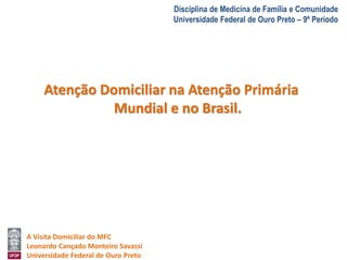 A Visita Domiciliar do MFC 
Leonardo Cançado Monteiro Savassi 
Universidade Federal de Ouro Preto 
Disciplina de Medicina de Família e Comunidade 
Universidade Federal de Ouro Preto – 9º Período 
Atenção Domiciliar na Atenção Primária 
Mundial e no Brasil. 
 