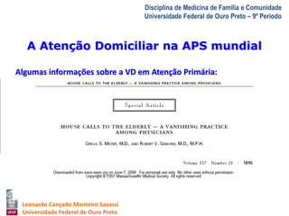 A Atenção Domiciliar na APS mundial 
A Visita Domiciliar do MFC 
Leonardo Cançado Monteiro Savassi 
Universidade Federal de Ouro Preto 
Disciplina de Medicina de Família e Comunidade 
Universidade Federal de Ouro Preto – 9º Período 
Algumas informações sobre a VD em Atenção Primária: 
• EEUU 
 