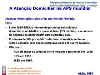A Atenção Domiciliar na APS mundial 
A Visita Domiciliar do MFC 
Leonardo Cançado Monteiro Savassi 
Universidade Federal de Ouro Preto 
Disciplina de Medicina de Família e Comunidade 
Universidade Federal de Ouro Preto – 9º Período 
Algumas informações sobre a VD em Atenção Primária: 
EEUU 
• Entre 1989-1995, o número de pacientes sob cuidados 
domiciliares no Medicare quase dobrou (3.5 milhões), e o número 
de agências de home health care aumentou 50%. 
• O número de VDs por médicos declinou dramaticamente no 
século passado, com queda expressiva após a II Guerra Mundial. 
• VDs eram: 
40% de todos os contatos entre médicos e pacientes em 1930 
10% em 1950 
0.6% em 1980. 
AMA, 1997 
 