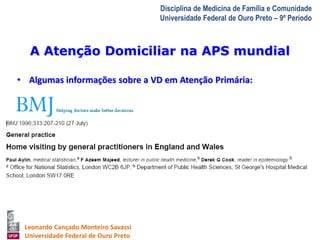 A Atenção Domiciliar na APS mundial 
A Visita Domiciliar do MFC 
Leonardo Cançado Monteiro Savassi 
Universidade Federal de Ouro Preto 
Disciplina de Medicina de Família e Comunidade 
Universidade Federal de Ouro Preto – 9º Período 
• Algumas informações sobre a VD em Atenção Primária: 
• REINO UNIDO 
 