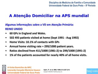 A Atenção Domiciliar na APS mundial 
A Visita Domiciliar do MFC 
Leonardo Cançado Monteiro Savassi 
Universidade Federal de Ouro Preto 
Disciplina de Medicina de Família e Comunidade 
Universidade Federal de Ouro Preto – 9º Período 
Algumas informações sobre a VD em Atenção Primária: 
REINO UNIDO 
• 60 GPs in England and Wales. 
• 502 493 patients visited at home (Sept 1991 - Aug 1992) 
• Home Visits: 10.1% of contacts with GPs 
• Annual home visiting rate = 299/1000 patient years. 
• Ratios declined from 411/1000 (1981-2) to 299/1000 (1991-2) 
• 1% of the patients accounted for nearly 40% of all home visits. 
Aylin, P. et al. BMJ 1996;313:207-210 
Copyright ©1996 BMJ Publishing Group Ltd. 
 