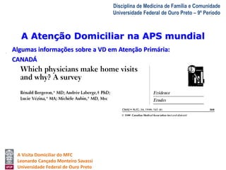 A Atenção Domiciliar na APS mundial 
A Visita Domiciliar do MFC 
Leonardo Cançado Monteiro Savassi 
Universidade Federal de Ouro Preto 
Disciplina de Medicina de Família e Comunidade 
Universidade Federal de Ouro Preto – 9º Período 
Algumas informações sobre a VD em Atenção Primária: 
CANADÁ 
 