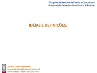 A Visita Domiciliar do MFC 
Leonardo Cançado Monteiro Savassi 
Universidade Federal de Ouro Preto 
Disciplina de Medicina de Família e Comunidade 
Universidade Federal de Ouro Preto – 9º Período 
IDÉIAS E DEFINIÇÕES. 
 