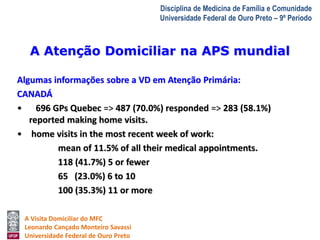 A Atenção Domiciliar na APS mundial 
A Visita Domiciliar do MFC 
Leonardo Cançado Monteiro Savassi 
Universidade Federal de Ouro Preto 
Disciplina de Medicina de Família e Comunidade 
Universidade Federal de Ouro Preto – 9º Período 
Algumas informações sobre a VD em Atenção Primária: 
CANADÁ 
• 696 GPs Quebec => 487 (70.0%) responded => 283 (58.1%) 
reported making home visits. 
• home visits in the most recent week of work: 
mean of 11.5% of all their medical appointments. 
118 (41.7%) 5 or fewer 
65 (23.0%) 6 to 10 
100 (35.3%) 11 or more 
 