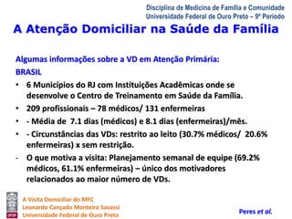 A Atenção Domiciliar na Saúde da Família 
A Visita Domiciliar do MFC 
Leonardo Cançado Monteiro Savassi 
Universidade Federal de Ouro Preto 
Disciplina de Medicina de Família e Comunidade 
Universidade Federal de Ouro Preto – 9º Período 
Algumas informações sobre a VD em Atenção Primária: 
BRASIL 
• 6 Municípios do RJ com Instituições Acadêmicas onde se 
desenvolve o Centro de Treinamento em Saúde da Família. 
• 209 profissionais – 78 médicos/ 131 enfermeiras 
• - Média de 7.1 dias (médicos) e 8.1 dias (enfermeiras)/mês. 
• - Circunstâncias das VDs: restrito ao leito (30.7% médicos/ 20.6% 
enfermeiras) x sem restrição. 
- O que motiva a visita: Planejamento semanal de equipe (69.2% 
médicos, 61.1% enfermeiras) – único dos motivadores 
relacionados ao maior número de VDs. 
Peres et al. 
 