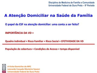 A Atenção Domiciliar na Saúde da Família 
A Visita Domiciliar do MFC 
Leonardo Cançado Monteiro Savassi 
Universidade Federal de Ouro Preto 
Disciplina de Medicina de Família e Comunidade 
Universidade Federal de Ouro Preto – 9º Período 
O papel da ESF na atenção domiciliar: uma conta a ser feita? 
IMPORTÂNCIA DA VD = 
Quadro individual + Risco Familiar + Risco Social + EFETIVIDADE DA VD 
População de cobertura + Condições de Acesso + tempo disponível 
 