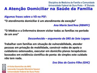 A Atenção Domiciliar na Saúde da Família 
A Visita Domiciliar do MFC 
Leonardo Cançado Monteiro Savassi 
Universidade Federal de Ouro Preto 
Disciplina de Medicina de Família e Comunidade 
Universidade Federal de Ouro Preto – 9º Período 
Algumas frases sobre a VD no PSF: 
“O atendimento domiciliar é um atendimento de exceção” 
Ana Maria Sant’Ana (RBMFC) 
“O Médico e a Enfermeira devem visitar todas as famílias no período 
de um ano” 
Desconhecido – argumento da DRS de Sete Lagoas 
Trabalhar com famílias em situação de vulnerabilidade, atender 
pessoas em privação de mobilidade, construir redes de apoio a 
cuidadores extenuados, executar em domicílio planos terapêuticos 
baseados em evidência científica de ponta: de simples este cuidado 
não tem nada. 
Eno Dias de Castro Filho (GHC) 
 