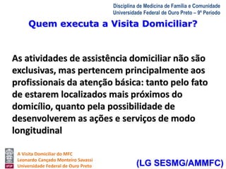 Quem executa a Visita Domiciliar? 
A Visita Domiciliar do MFC 
Leonardo Cançado Monteiro Savassi 
Universidade Federal de Ouro Preto 
Disciplina de Medicina de Família e Comunidade 
Universidade Federal de Ouro Preto – 9º Período 
As atividades de assistência domiciliar não são 
exclusivas, mas pertencem principalmente aos 
profissionais da atenção básica: tanto pelo fato 
de estarem localizados mais próximos do 
domicílio, quanto pela possibilidade de 
desenvolverem as ações e serviços de modo 
longitudinal 
(LG SESMG/AMMFC) 
 