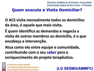 Quem executa a Visita Domiciliar? 
A Visita Domiciliar do MFC 
Leonardo Cançado Monteiro Savassi 
Universidade Federal de Ouro Preto 
Disciplina de Medicina de Família e Comunidade 
Universidade Federal de Ouro Preto – 9º Período 
O ACS visita mensalmente todos os domicílios 
da área, é aquele que mais visita. 
É quem identifica as demandas e negocia a 
visita de outros membros ao domicílio, é o que 
encabeça a intervenção. 
Atua como elo entre equipe e comunidade, 
contribuindo com o seu saber para o 
enriquecimento do projeto terapêutico. 
(LG SESMG/AMMFC) 
 